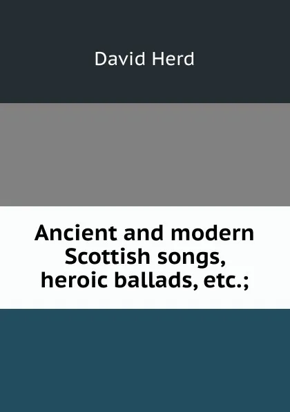 Обложка книги Ancient and modern Scottish songs, heroic ballads, etc.;, David Herd