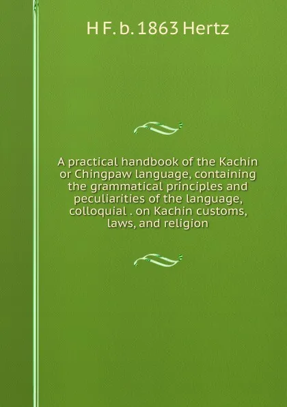 Обложка книги A practical handbook of the Kachin or Chingpaw language, containing the grammatical principles and peculiarities of the language, colloquial . on Kachin customs, laws, and religion, H F. b. 1863 Hertz