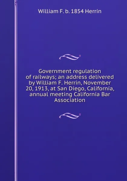 Обложка книги Government regulation of railways; an address delivered by William F. Herrin, November 20, 1913, at San Diego, California, annual meeting California Bar Association, William F. b. 1854 Herrin