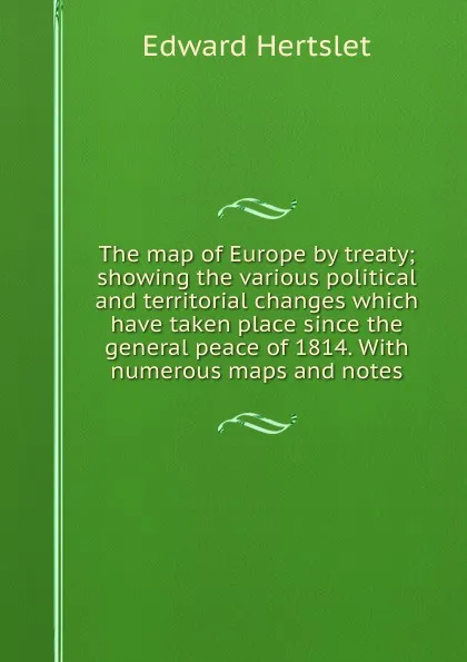 Обложка книги The map of Europe by treaty; showing the various political and territorial changes which have taken place since the general peace of 1814. With numerous maps and notes, Edward Hertslet