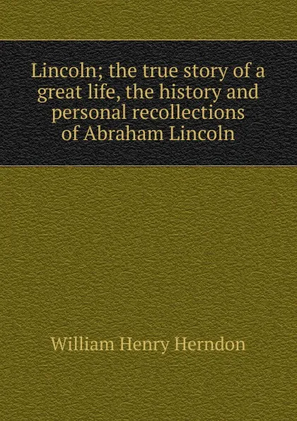 Обложка книги Lincoln; the true story of a great life, the history and personal recollections of Abraham Lincoln, William Henry Herndon