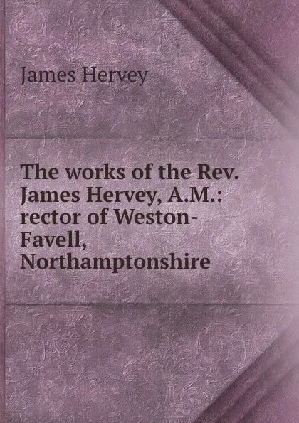 Обложка книги The works of the Rev. James Hervey, A.M.: rector of Weston-Favell, Northamptonshire, James Hervey