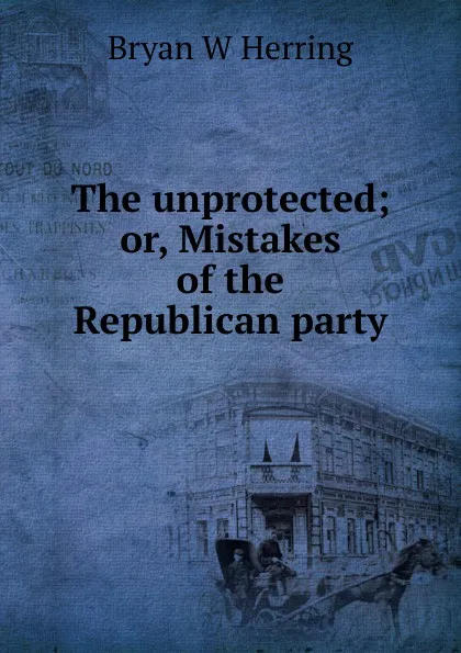 Обложка книги The unprotected; or, Mistakes of the Republican party, Bryan W Herring