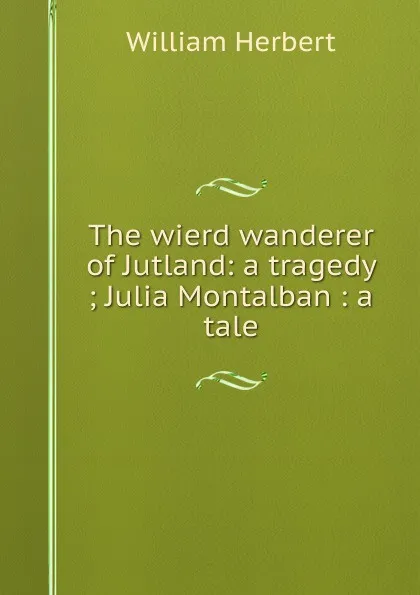 Обложка книги The wierd wanderer of Jutland: a tragedy ; Julia Montalban : a tale, William Herbert