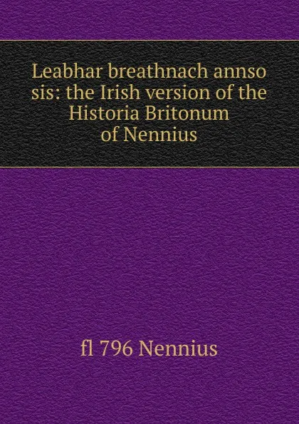 Обложка книги Leabhar breathnach annso sis: the Irish version of the Historia Britonum of Nennius, fl 796 Nennius