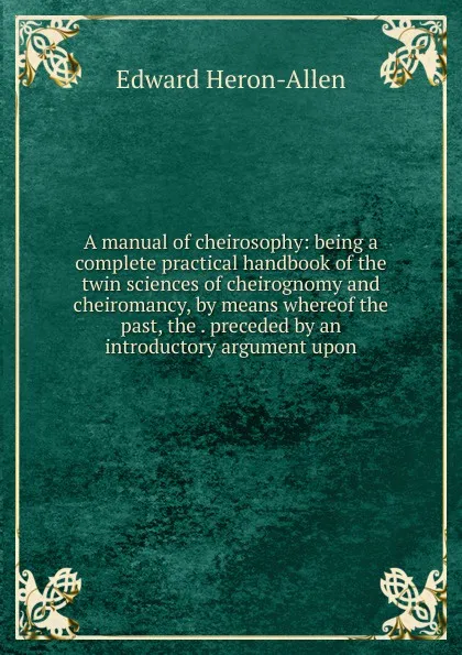 Обложка книги A manual of cheirosophy: being a complete practical handbook of the twin sciences of cheirognomy and cheiromancy, by means whereof the past, the . preceded by an introductory argument upon, Edward Heron-Allen