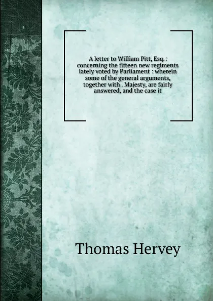 Обложка книги A letter to William Pitt, Esq.: concerning the fifteen new regiments lately voted by Parliament : wherein some of the general arguments, together with . Majesty, are fairly answered, and the case it, Thomas Hervey