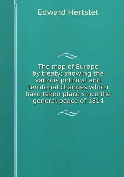 Обложка книги The map of Europe by treaty; showing the various political and territorial changes which have taken place since the general peace of 1814, Edward Hertslet