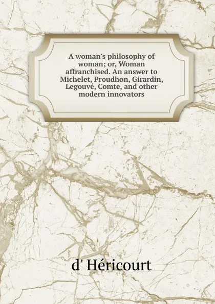 Обложка книги A woman.s philosophy of woman; or, Woman affranchised. An answer to Michelet, Proudhon, Girardin, Legouve, Comte, and other modern innovators, d' Héricourt