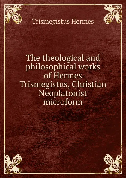 Обложка книги The theological and philosophical works of Hermes Trismegistus, Christian Neoplatonist microform, Trismegistus Hermes