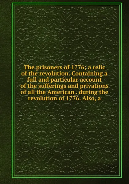 Обложка книги The prisoners of 1776; a relic of the revolution. Containing a full and particular account of the sufferings and privations of all the American . during the revolution of 1776. Also, a, 