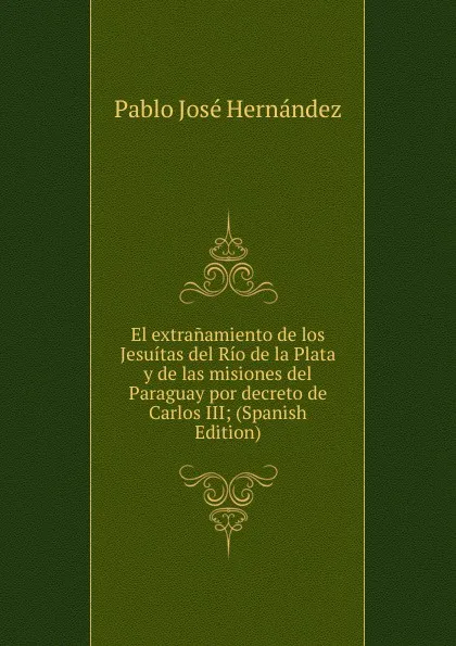 Обложка книги El extranamiento de los Jesuitas del Rio de la Plata y de las misiones del Paraguay por decreto de Carlos III; (Spanish Edition), Pablo José Hernández