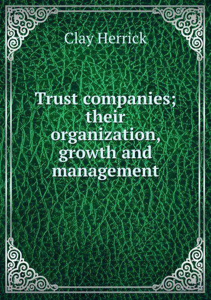 Обложка книги Trust companies; their organization, growth and management, Clay Herrick