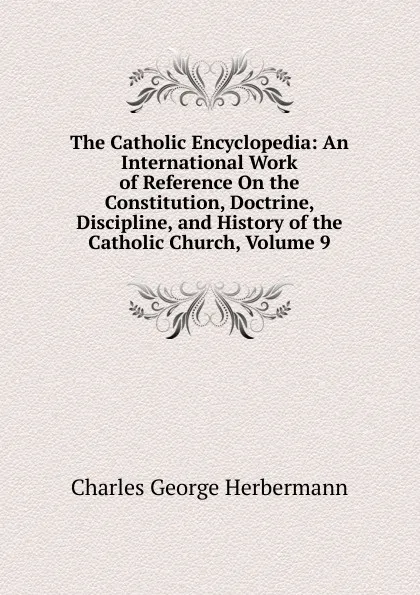 Обложка книги The Catholic Encyclopedia: An International Work of Reference On the Constitution, Doctrine, Discipline, and History of the Catholic Church, Volume 9, Charles George Herbermann