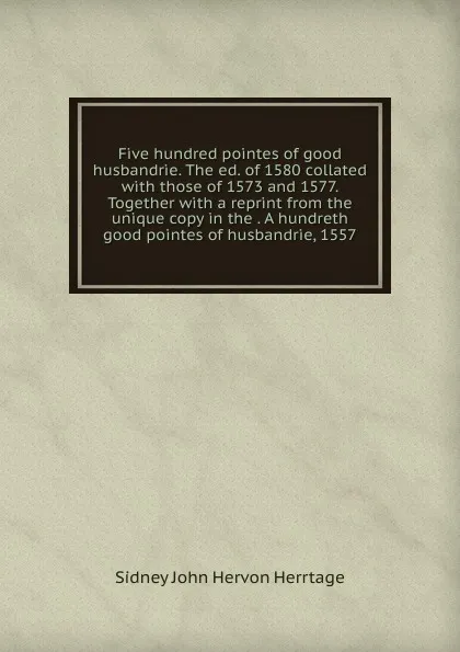 Обложка книги Five hundred pointes of good husbandrie. The ed. of 1580 collated with those of 1573 and 1577. Together with a reprint from the unique copy in the . A hundreth good pointes of husbandrie, 1557, Sidney John Hervon Herrtage