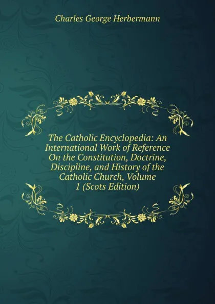 Обложка книги The Catholic Encyclopedia: An International Work of Reference On the Constitution, Doctrine, Discipline, and History of the Catholic Church, Volume 1 (Scots Edition), Charles George Herbermann