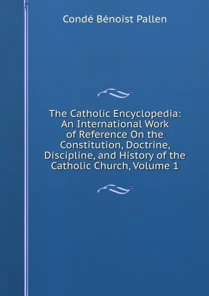 Обложка книги The Catholic Encyclopedia: An International Work of Reference On the Constitution, Doctrine, Discipline, and History of the Catholic Church, Volume 1, Condé Bénoist Pallen
