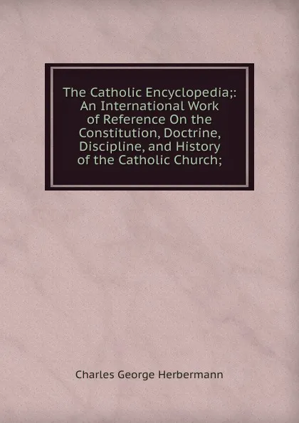 Обложка книги The Catholic Encyclopedia;: An International Work of Reference On the Constitution, Doctrine, Discipline, and History of the Catholic Church;, Charles George Herbermann