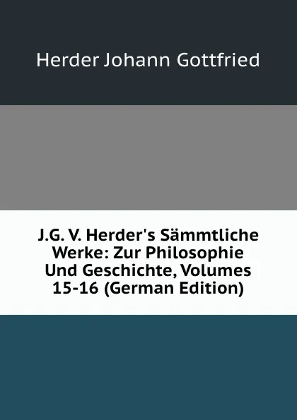 Обложка книги J.G. V. Herder.s Sammtliche Werke: Zur Philosophie Und Geschichte, Volumes 15-16 (German Edition), Herder Johann Gottfried