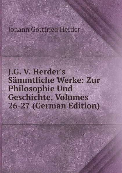 Обложка книги J.G. V. Herder.s Sammtliche Werke: Zur Philosophie Und Geschichte, Volumes 26-27 (German Edition), Herder Johann Gottfried