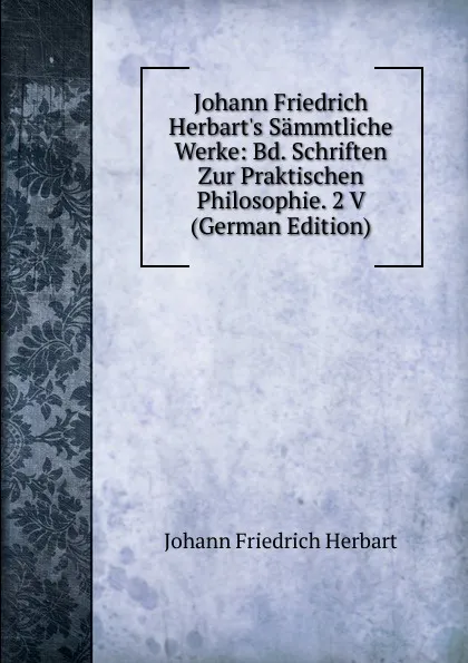 Обложка книги Johann Friedrich Herbart.s Sammtliche Werke: Bd. Schriften Zur Praktischen Philosophie. 2 V (German Edition), Herbart Johann Friedrich