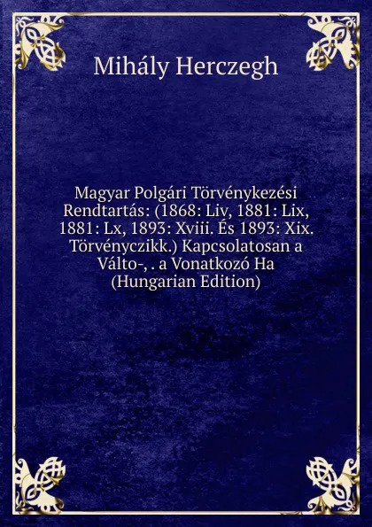 Обложка книги Magyar Polgari Torvenykezesi Rendtartas: (1868: Liv, 1881: Lix, 1881: Lx, 1893: Xviii. Es 1893: Xix. Torvenyczikk.) Kapcsolatosan a Valto-, . a Vonatkozo Ha (Hungarian Edition), Mihály Herczegh