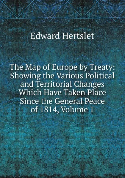 Обложка книги The Map of Europe by Treaty: Showing the Various Political and Territorial Changes Which Have Taken Place Since the General Peace of 1814, Volume 1, Edward Hertslet