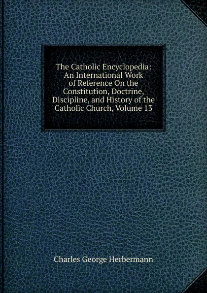 Обложка книги The Catholic Encyclopedia: An International Work of Reference On the Constitution, Doctrine, Discipline, and History of the Catholic Church, Volume 13, Charles George Herbermann