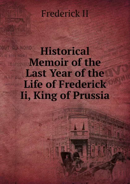 Обложка книги Historical Memoir of the Last Year of the Life of Frederick Ii, King of Prussia, Frederick II