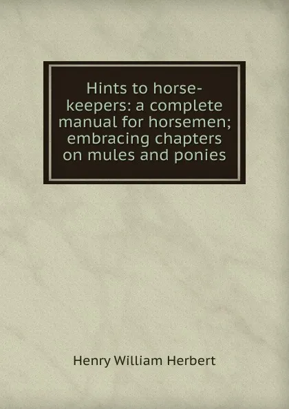 Обложка книги Hints to horse-keepers: a complete manual for horsemen; embracing chapters on mules and ponies, Herbert Henry William