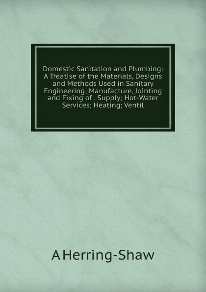 Обложка книги Domestic Sanitation and Plumbing: A Treatise of the Materials, Designs and Methods Used in Sanitary Engineering; Manufacture, Jointing and Fixing of . Supply; Hot-Water Services; Heating; Ventil, A Herring-Shaw