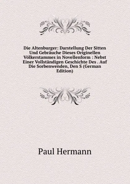 Обложка книги Die Altenburger: Darstellung Der Sitten Und Gebrauche Dieses Originellen Volkerstammes in Novellenform : Nebst Einer Vollstandigen Geschichte Des . Auf Die Sorbenwenden, Den S (German Edition), Paul Hermann