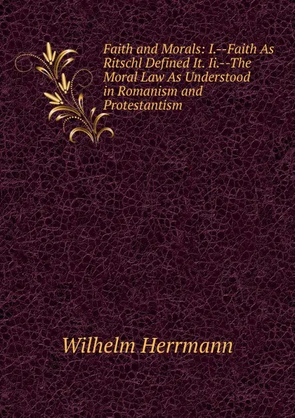 Обложка книги Faith and Morals: I.--Faith As Ritschl Defined It. Ii.--The Moral Law As Understood in Romanism and Protestantism, Wilhelm Herrmann