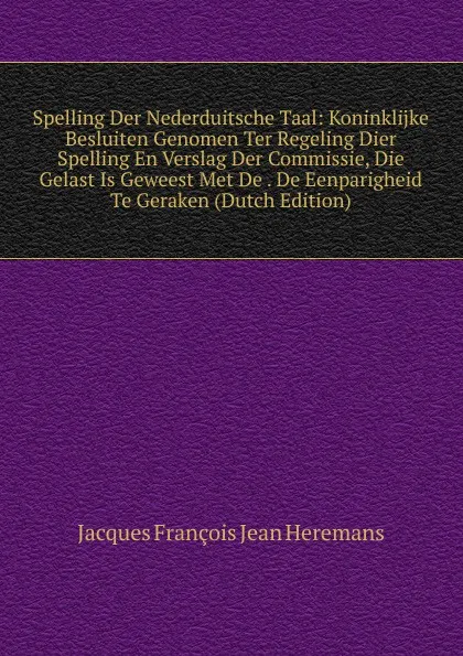 Обложка книги Spelling Der Nederduitsche Taal: Koninklijke Besluiten Genomen Ter Regeling Dier Spelling En Verslag Der Commissie, Die Gelast Is Geweest Met De . De Eenparigheid Te Geraken (Dutch Edition), Jacques François Jean Heremans