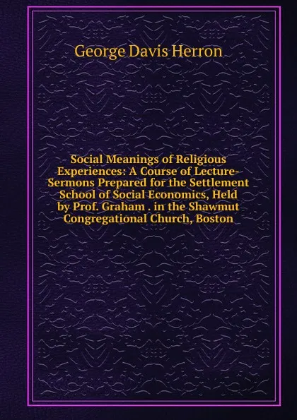 Обложка книги Social Meanings of Religious Experiences: A Course of Lecture-Sermons Prepared for the Settlement School of Social Economics, Held by Prof. Graham . in the Shawmut Congregational Church, Boston, Herron George Davis