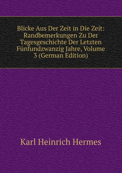 Обложка книги Blicke Aus Der Zeit in Die Zeit: Randbemerkungen Zu Der Tagesgeschichte Der Letzten Funfundzwanzig Jahre, Volume 3 (German Edition), Karl Heinrich Hermes