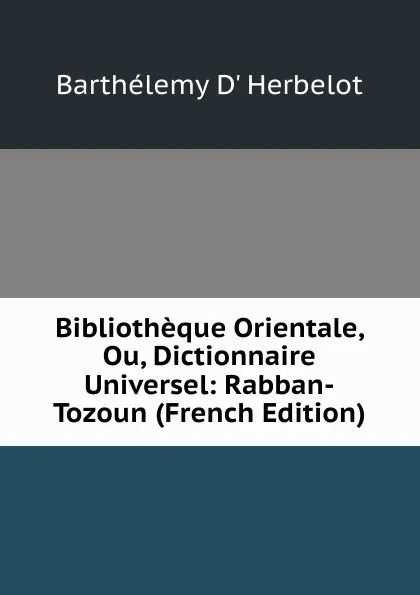 Обложка книги Bibliotheque Orientale, Ou, Dictionnaire Universel: Rabban-Tozoun (French Edition), Barthélemy D' Herbelot