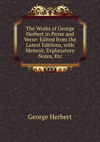 Обложка книги The Works of George Herbert in Prose and Verse: Edited from the Latest Editions, with Memoir, Explanatory Notes, Etc, Herbert George