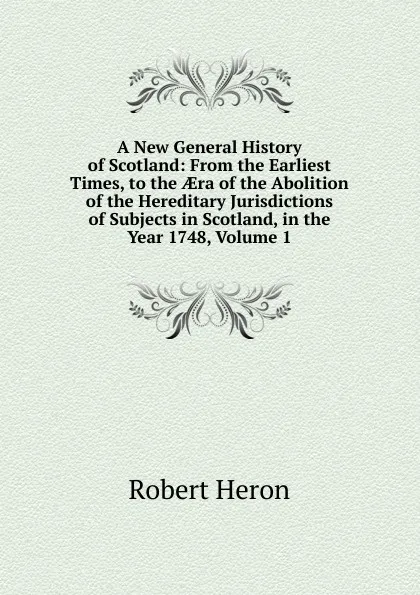 Обложка книги A New General History of Scotland: From the Earliest Times, to the AEra of the Abolition of the Hereditary Jurisdictions of Subjects in Scotland, in the Year 1748, Volume 1, Robert Heron