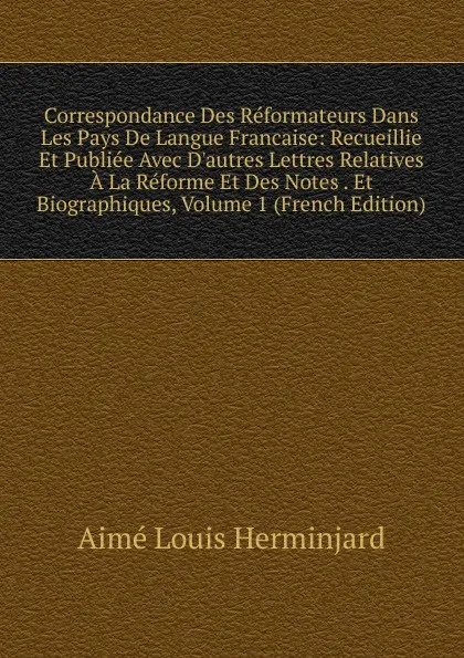 Обложка книги Correspondance Des Reformateurs Dans Les Pays De Langue Francaise: Recueillie Et Publiee Avec D.autres Lettres Relatives A La Reforme Et Des Notes . Et Biographiques, Volume 1 (French Edition), Aimé Louis Herminjard