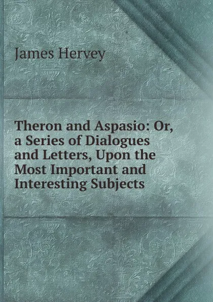 Обложка книги Theron and Aspasio: Or, a Series of Dialogues and Letters, Upon the Most Important and Interesting Subjects, James Hervey