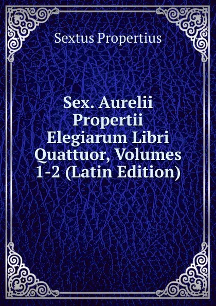 Обложка книги Sex. Aurelii Propertii Elegiarum Libri Quattuor, Volumes 1-2 (Latin Edition), Sextus Propertius