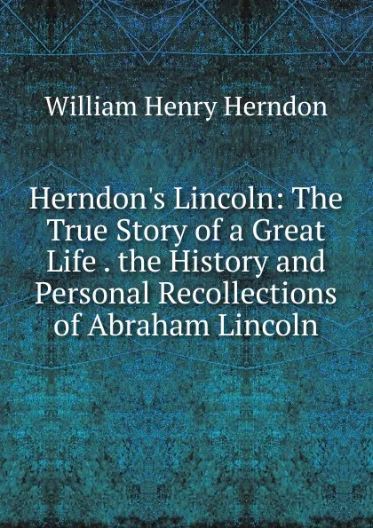 Обложка книги Herndon.s Lincoln: The True Story of a Great Life . the History and Personal Recollections of Abraham Lincoln, William Henry Herndon