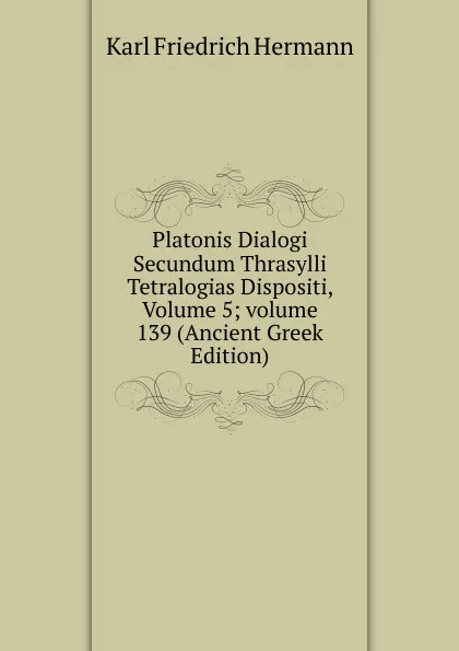 Обложка книги Platonis Dialogi Secundum Thrasylli Tetralogias Dispositi, Volume 5;.volume 139 (Ancient Greek Edition), Hermann Karl Friedrich