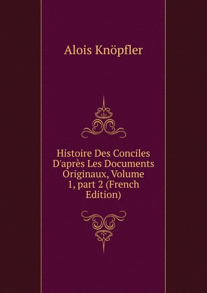 Обложка книги Histoire Des Conciles D.apres Les Documents Originaux, Volume 1,.part 2 (French Edition), Alois Knöpfler