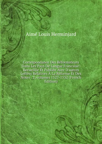 Обложка книги Correspondance Des Reformateurs Dans Les Pays De Langue Francaise: Recueillie Et Publiee Avec D.autres Lettres Relatives A La Reforme Et Des Notes . 2;.volumes 1527-1532 (French Edition), Aimé Louis Herminjard