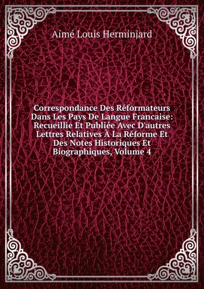 Обложка книги Correspondance Des Reformateurs Dans Les Pays De Langue Francaise: Recueillie Et Publiee Avec D.autres Lettres Relatives A La Reforme Et Des Notes Historiques Et Biographiques, Volume 4, Aimé Louis Herminjard