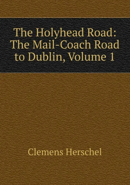 Обложка книги The Holyhead Road: The Mail-Coach Road to Dublin, Volume 1, Clemens Herschel