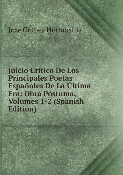 Обложка книги Juicio Critico De Los Principales Poetas Espanoles De La Ultima Era: Obra Postuma, Volumes 1-2 (Spanish Edition), José Gómez Hermosilla