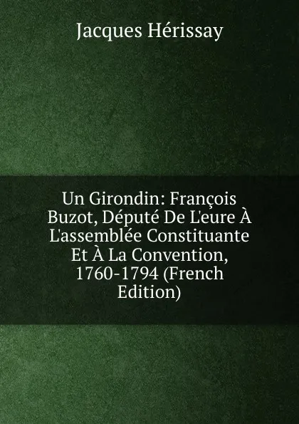 Обложка книги Un Girondin: Francois Buzot, Depute De L.eure A L.assemblee Constituante Et A La Convention, 1760-1794 (French Edition), Jacques Hérissay